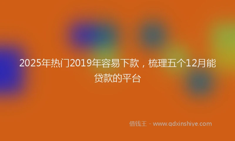 2025年热门2019年容易下款，梳理五个12月能贷款的平台