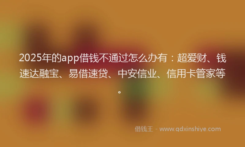 2025年的app借钱不通过怎么办有：超爱财、钱速达融宝、易借速贷、中安信业、信用卡管家等。