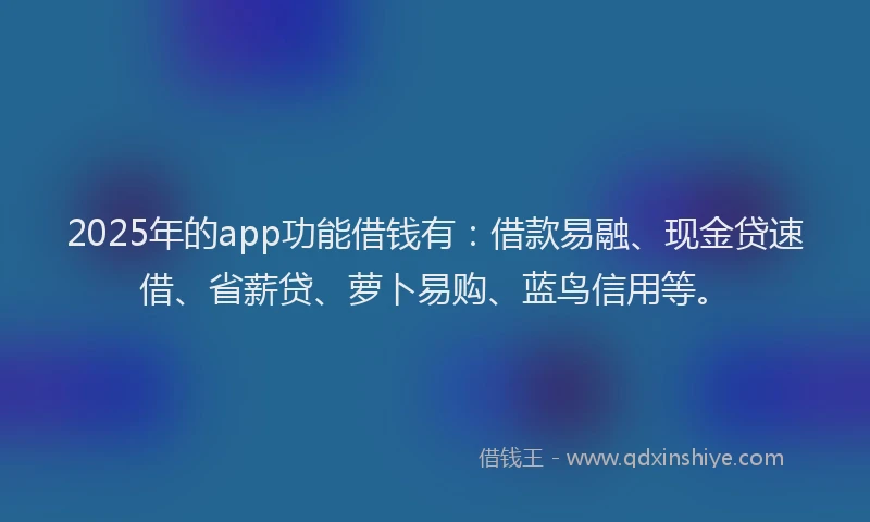 2025年的app功能借钱有：借款易融、现金贷速借、省薪贷、萝卜易购、蓝鸟信用等。