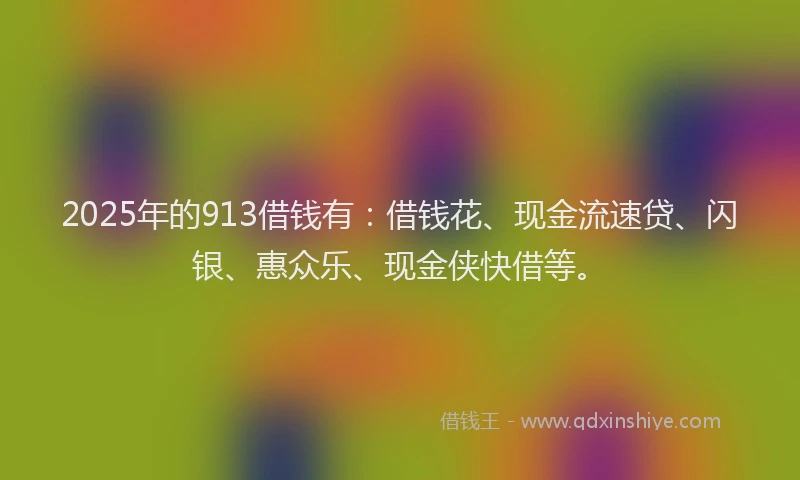 2025年的913借钱有：借钱花、现金流速贷、闪银、惠众乐、现金侠快借等。