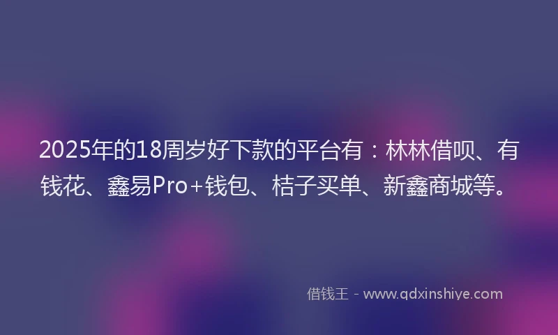 2025年的18周岁好下款的平台有：林林借呗、有钱花、鑫易Pro+钱包、桔子买单、新鑫商城等。