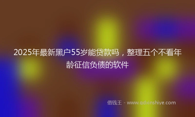 2025年最新黑户55岁能贷款吗，整理五个不看年龄征信负债的软件