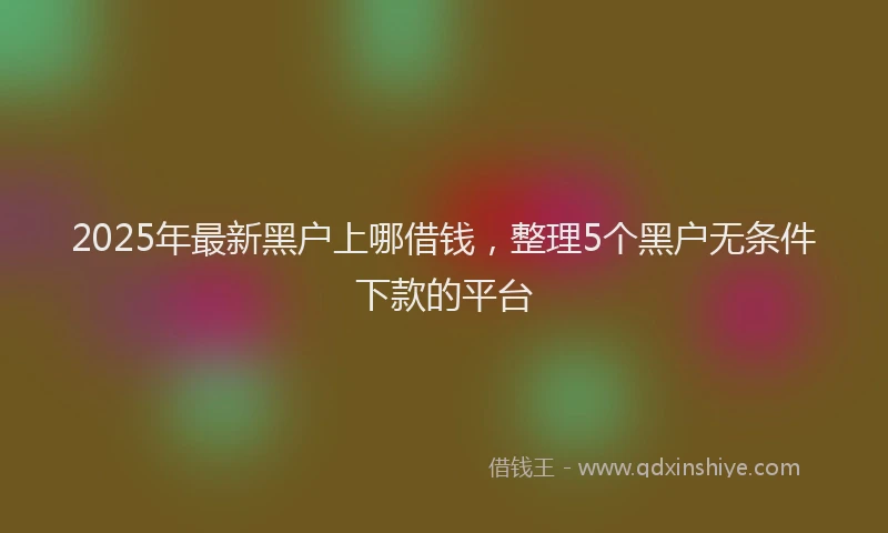 2025年最新黑户上哪借钱，整理5个黑户无条件下款的平台