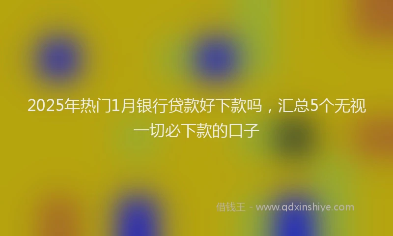 2025年热门1月银行贷款好下款吗，汇总5个无视一切必下款的口子