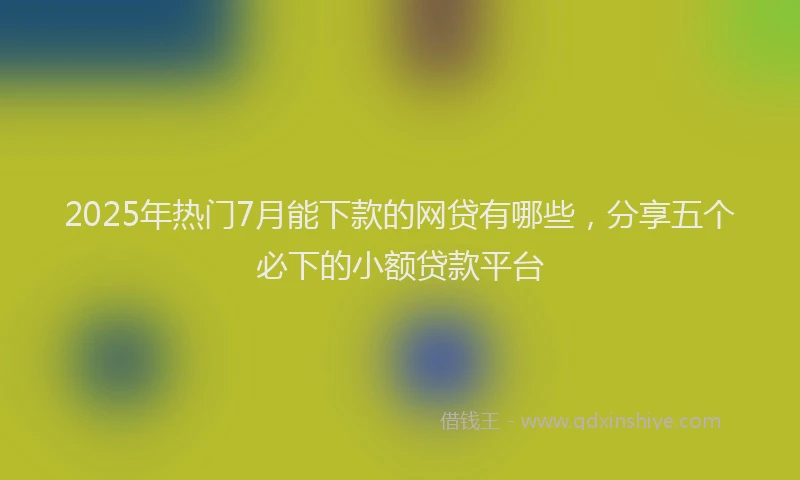 2025年热门7月能下款的网贷有哪些，分享五个必下的小额贷款平台