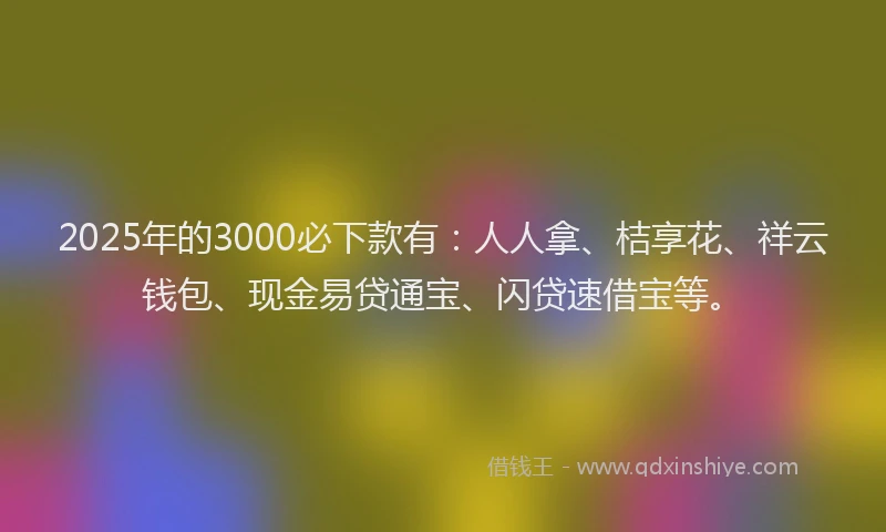 2025年的3000必下款有：人人拿、桔享花、祥云钱包、现金易贷通宝、闪贷速借宝等。