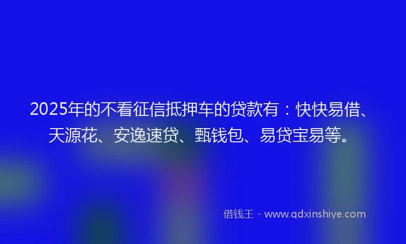 2025年的不看征信抵押车的贷款有：快快易借、天源花、安逸速贷、甄钱包、易贷宝易等。