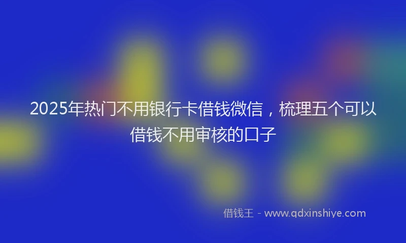 2025年热门不用银行卡借钱微信，梳理五个可以借钱不用审核的口子