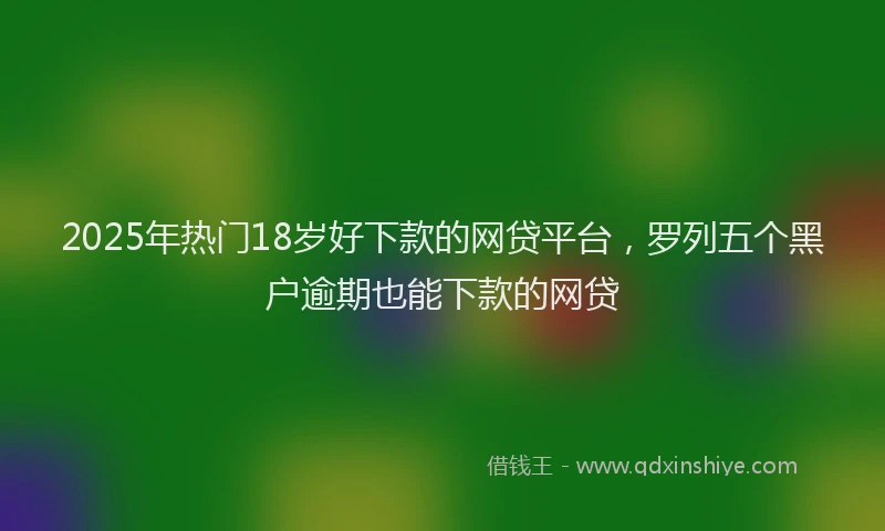 2025年热门18岁好下款的网贷平台，罗列五个黑户逾期也能下款的网贷