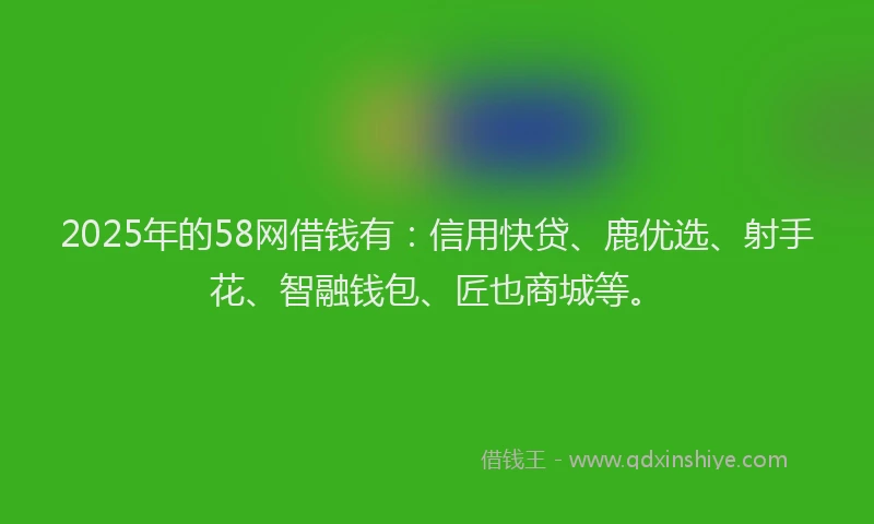 2025年的58网借钱有：信用快贷、鹿优选、射手花、智融钱包、匠也商城等。