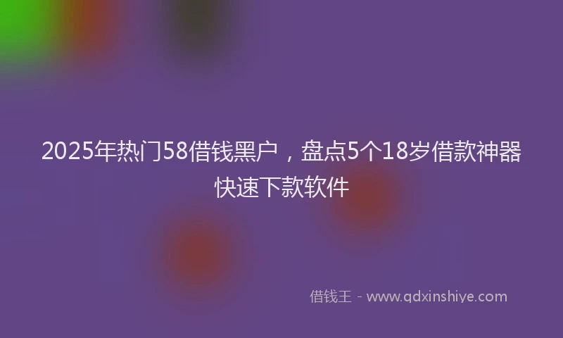 2025年热门58借钱黑户，盘点5个18岁借款神器快速下款软件