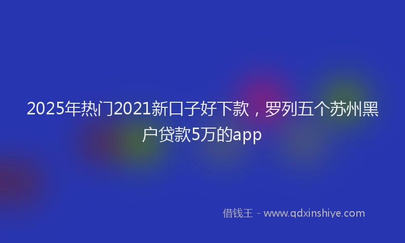2025年热门2021新口子好下款，罗列五个苏州黑户贷款5万的app