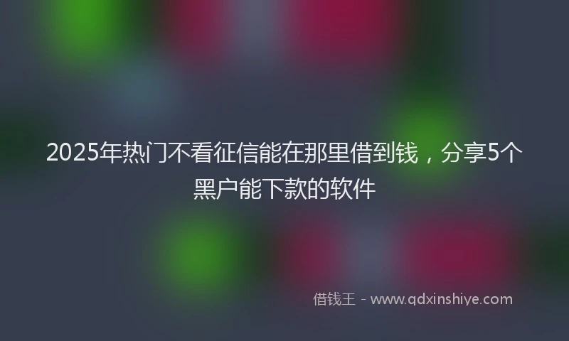 2025年热门不看征信能在那里借到钱，分享5个黑户能下款的软件