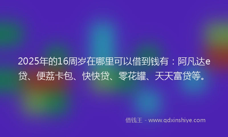2025年的16周岁在哪里可以借到钱有：阿凡达e贷、便荔卡包、快快贷、零花罐、天天富贷等。