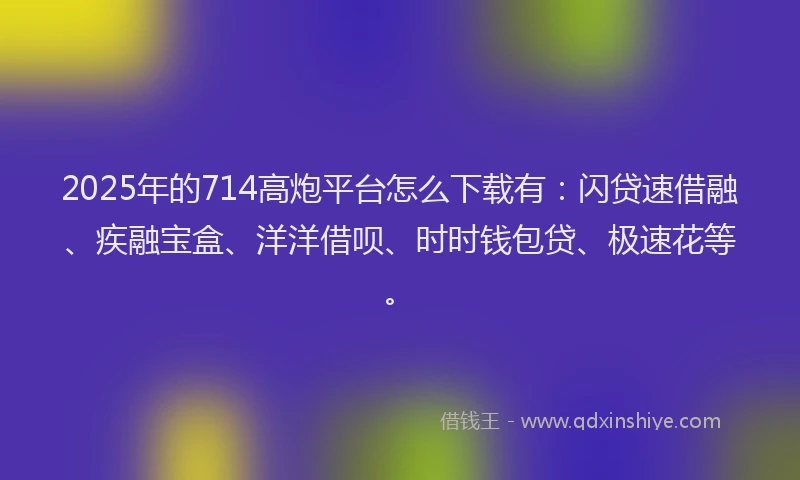 2025年的714高炮平台怎么下载有：闪贷速借融、疾融宝盒、洋洋借呗、时时钱包贷、极速花等。
