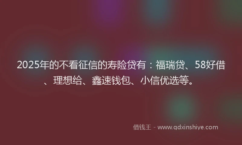2025年的不看征信的寿险贷有：福瑞贷、58好借、理想给、鑫速钱包、小信优选等。
