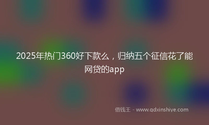 2025年热门360好下款么，归纳五个征信花了能网贷的app