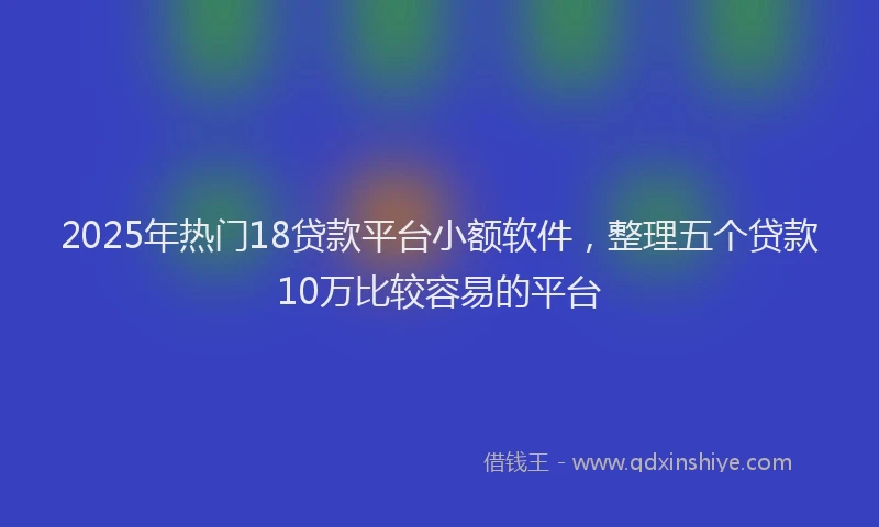 2025年热门18贷款平台小额软件，整理五个贷款10万比较容易的平台