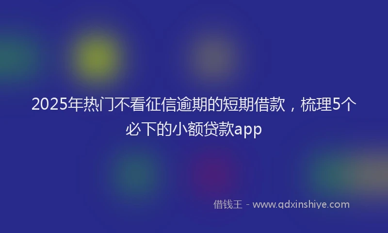 2025年热门不看征信逾期的短期借款，梳理5个必下的小额贷款app