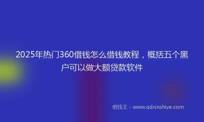 2025年热门360借钱怎么借钱教程，概括五个黑户可以做大额贷款软件