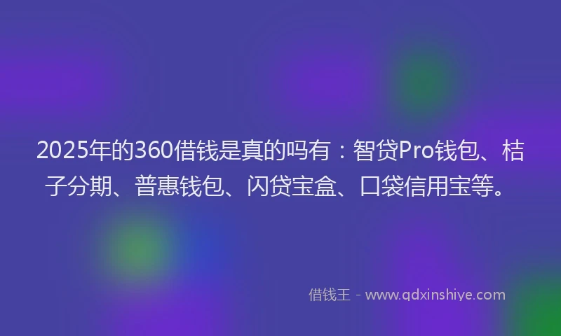 2025年的360借钱是真的吗有：智贷Pro钱包、桔子分期、普惠钱包、闪贷宝盒、口袋信用宝等。