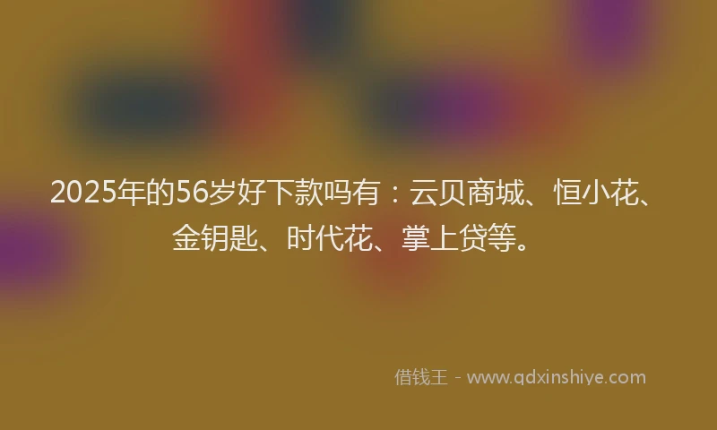 2025年的56岁好下款吗有：云贝商城、恒小花、金钥匙、时代花、掌上贷等。