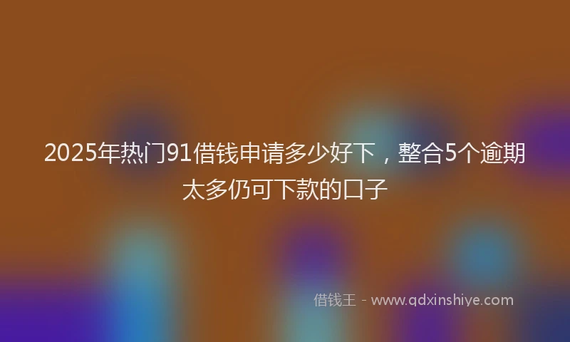 2025年热门91借钱申请多少好下，整合5个逾期太多仍可下款的口子