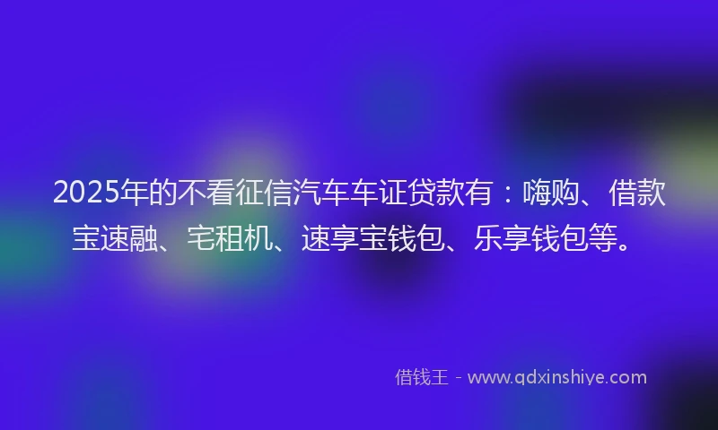 2025年的不看征信汽车车证贷款有：嗨购、借款宝速融、宅租机、速享宝钱包、乐享钱包等。