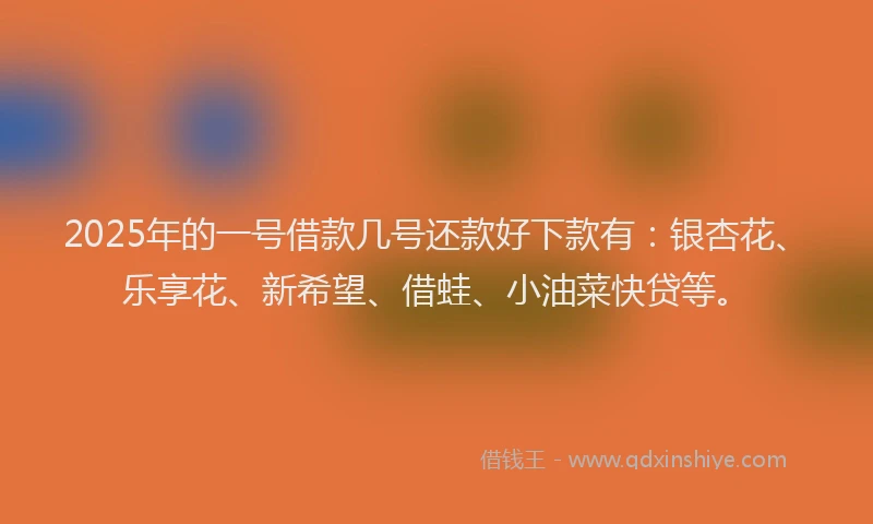 2025年的一号借款几号还款好下款有：银杏花、乐享花、新希望、借蛙、小油菜快贷等。