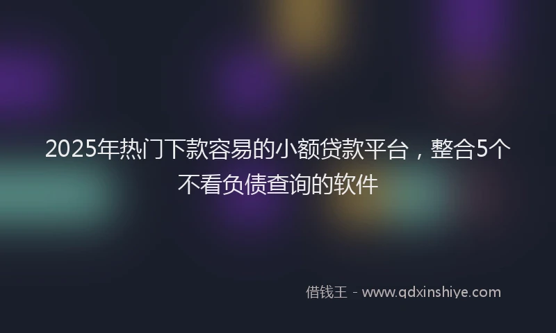 2025年热门下款容易的小额贷款平台，整合5个不看负债查询的软件