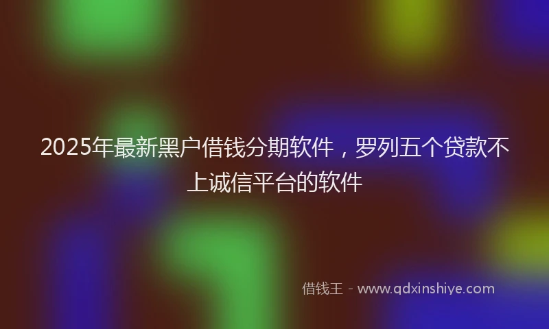 2025年最新黑户借钱分期软件，罗列五个贷款不上诚信平台的软件