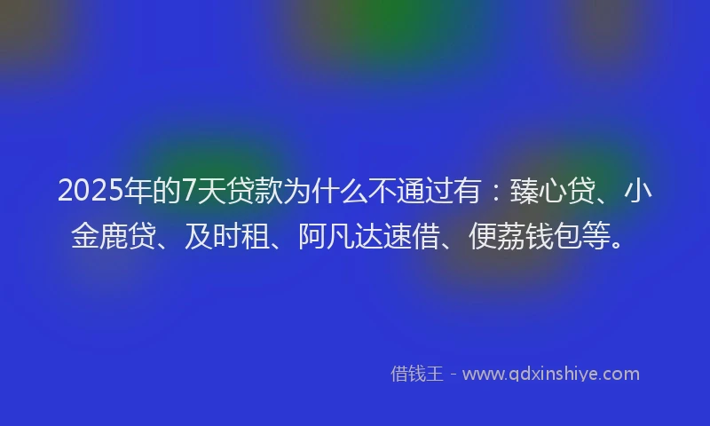 2025年的7天贷款为什么不通过有：臻心贷、小金鹿贷、及时租、阿凡达速借、便荔钱包等。