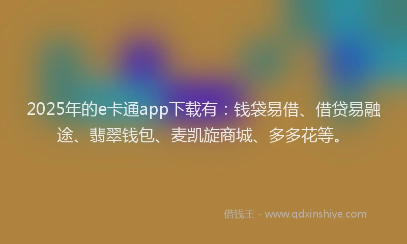2025年的e卡通app下载有：钱袋易借、借贷易融途、翡翠钱包、麦凯旋商城、多多花等。