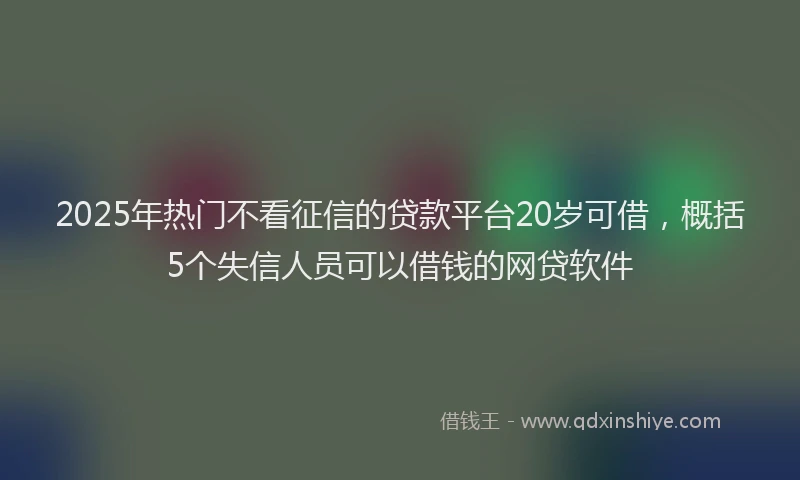 2025年热门不看征信的贷款平台20岁可借，概括5个失信人员可以借钱的网贷软件