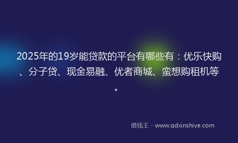2025年的19岁能贷款的平台有哪些有：优乐快购、分子贷、现金易融、优者商城、蛮想购租机等。