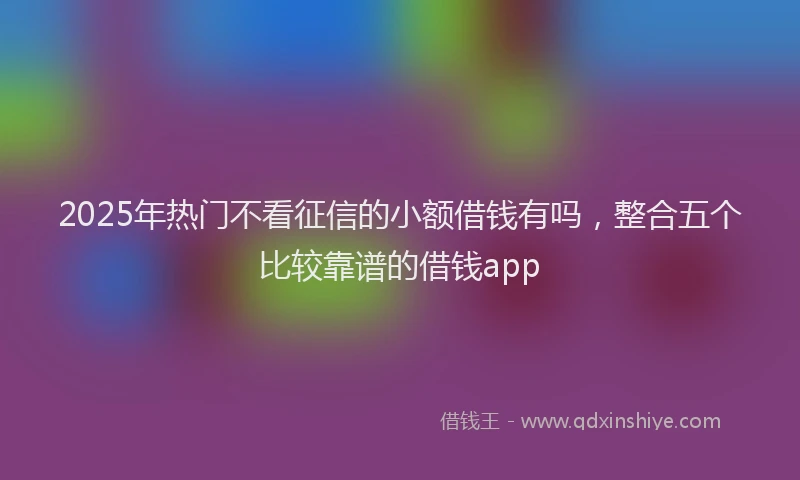 2025年热门不看征信的小额借钱有吗，整合五个比较靠谱的借钱app