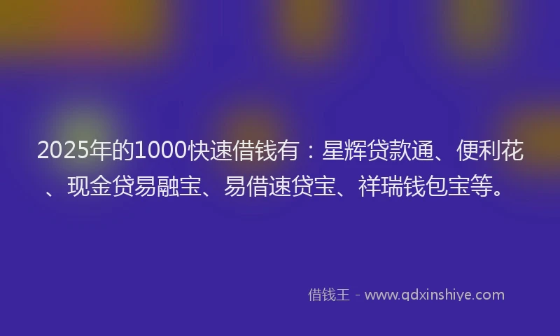 2025年的1000快速借钱有：星辉贷款通、便利花、现金贷易融宝、易借速贷宝、祥瑞钱包宝等。