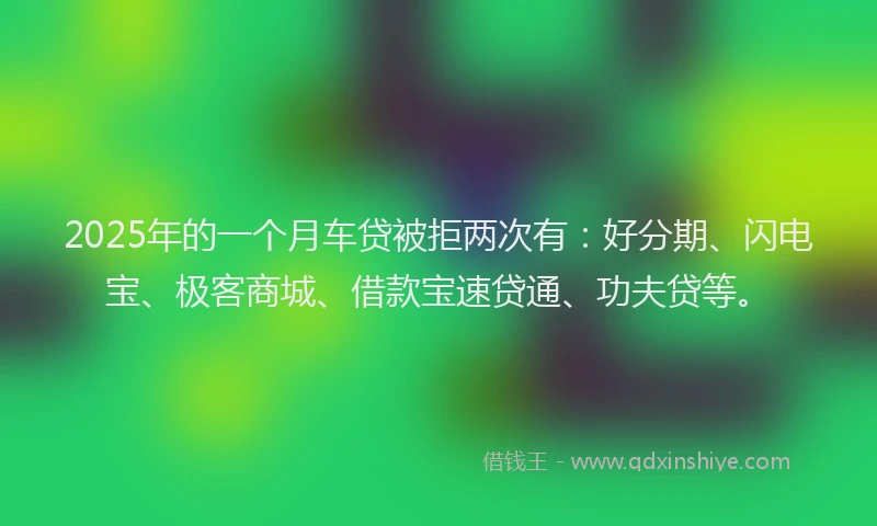 2025年的一个月车贷被拒两次有：好分期、闪电宝、极客商城、借款宝速贷通、功夫贷等。