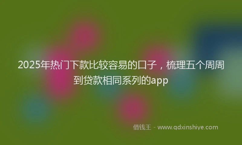 2025年热门下款比较容易的口子，梳理五个周周到贷款相同系列的app