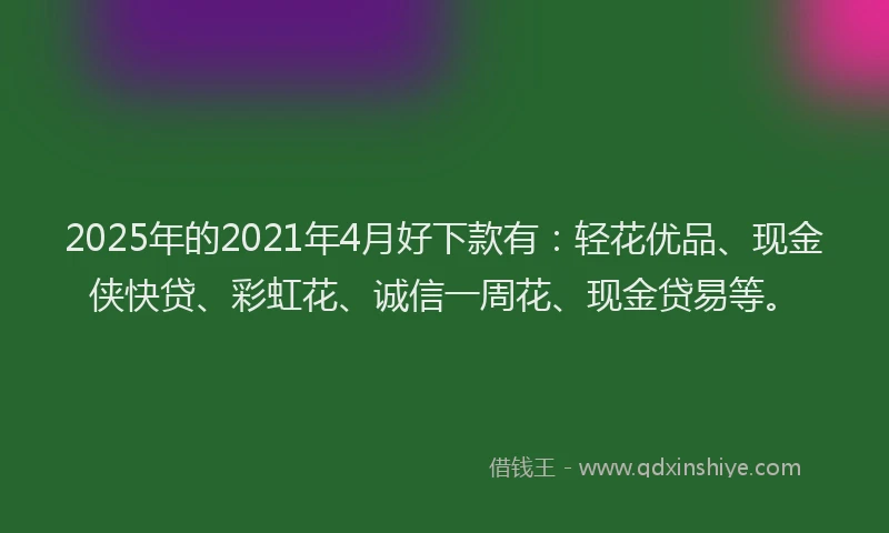 2025年的2021年4月好下款有：轻花优品、现金侠快贷、彩虹花、诚信一周花、现金贷易等。