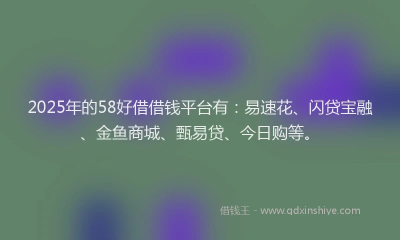 2025年的58好借借钱平台有：易速花、闪贷宝融、金鱼商城、甄易贷、今日购等。