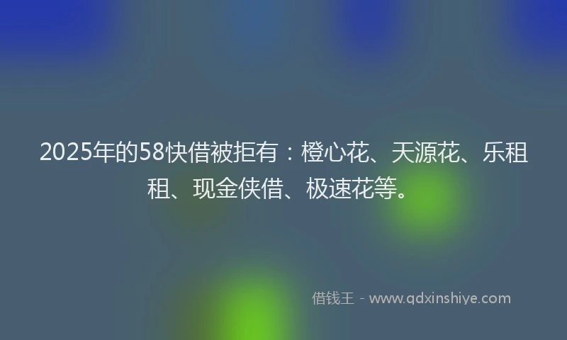 2025年的58快借被拒有：橙心花、天源花、乐租租、现金侠借、极速花等。