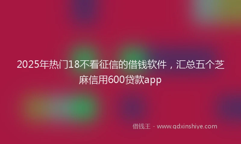 2025年热门18不看征信的借钱软件，汇总五个芝麻信用600贷款app