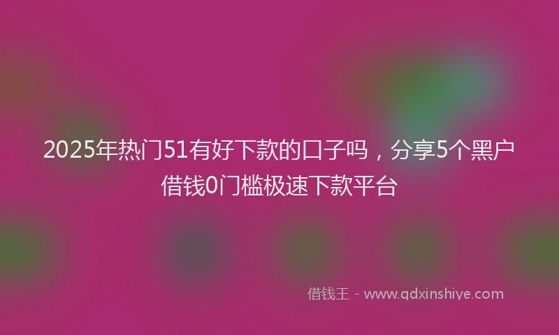2025年热门51有好下款的口子吗，分享5个黑户借钱0门槛极速下款平台