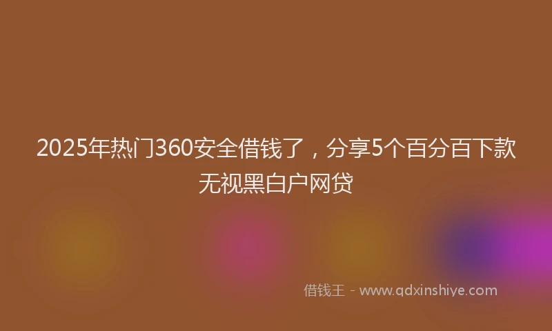 2025年热门360安全借钱了，分享5个百分百下款无视黑白户网贷