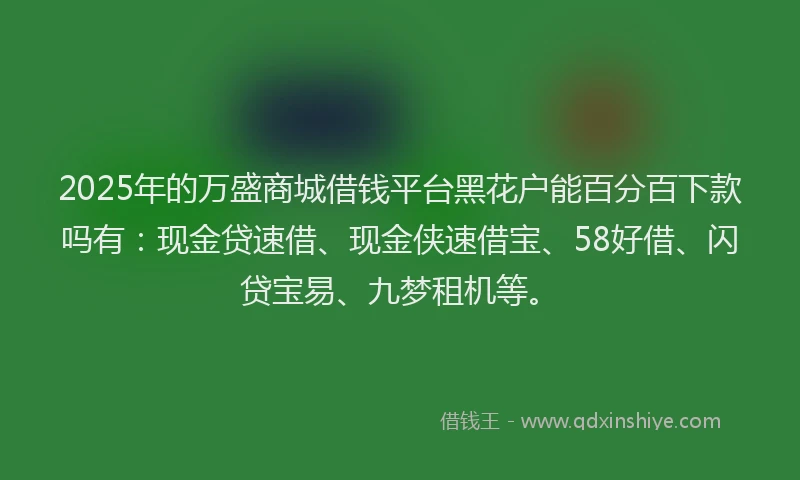 2025年的万盛商城借钱平台黑花户能百分百下款吗有：现金贷速借、现金侠速借宝、58好借、闪贷宝易、九梦租机等。