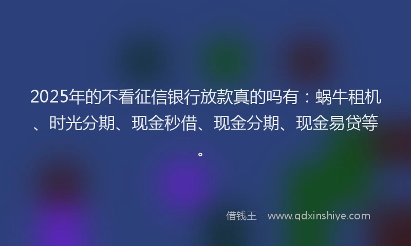 2025年的不看征信银行放款真的吗有：蜗牛租机、时光分期、现金秒借、现金分期、现金易贷等。