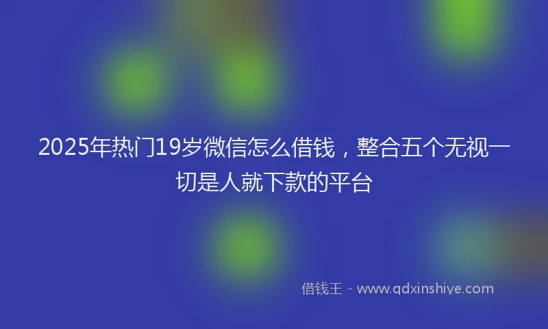 2025年热门19岁微信怎么借钱，整合五个无视一切是人就下款的平台