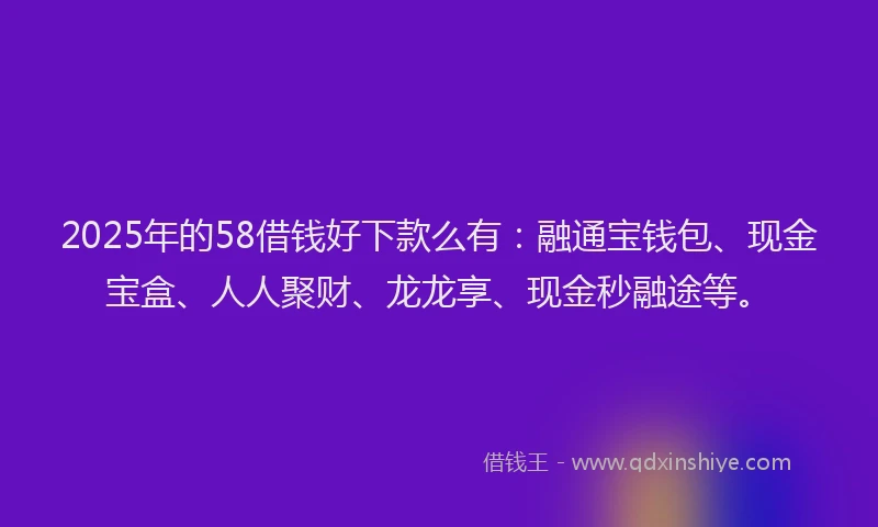 2025年的58借钱好下款么有：融通宝钱包、现金宝盒、人人聚财、龙龙享、现金秒融途等。