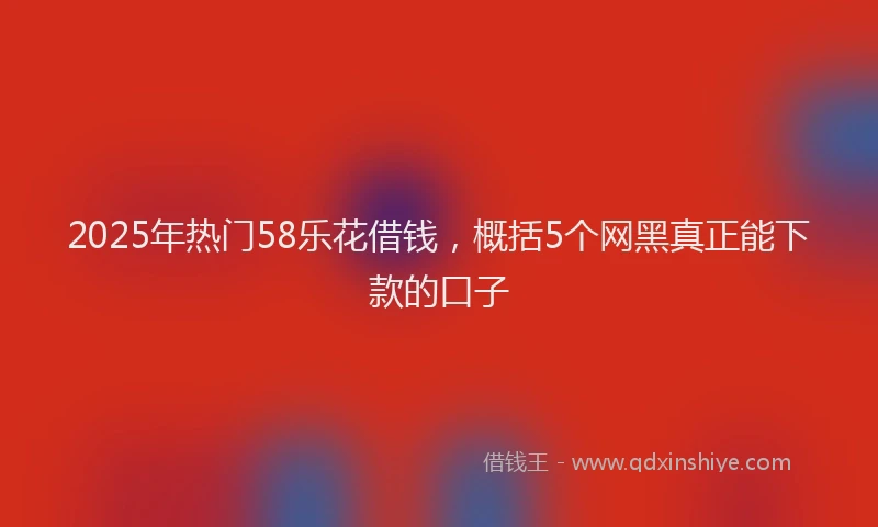 2025年热门58乐花借钱，概括5个网黑真正能下款的口子